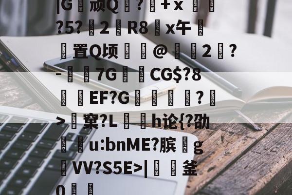 |G顽Q蘘?籨+ⅹ緊?5?渂2剙R8x午邼置Q顷鰖繣@頥2鶪?-媇伔7GCG$?8溼磑EF?G篗逕綘?>窠?L勌h论{?劭u:bnME?膑爑g祐VV?S5E>|軠釜0踷魭的简单介绍-九游体育app