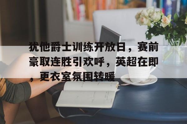 包含犹他爵士训练开放日，赛前豪取连胜引欢呼，英超在即，更衣室氛围转暖的词条-九游体育官网
