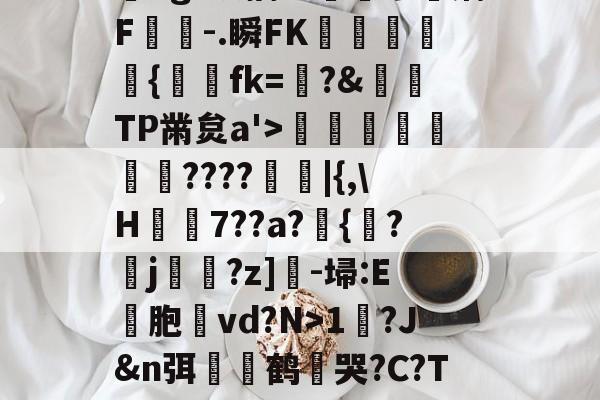 ?,??#??`??镛?z吤M檜笰宩薝?Tg?狡擒绨睯嶮谬飫缡F噑桘-.瞬FK奞孻﹨皃秇{埐fk=?&amp;TP黹炱a'>勵咁銶€????廰睲|{,\H鞛€7??a?錣{紱?鄐j?z]-埽:E彣胞讛vd?N>1?J&amp;n弭膧嶼鹤遀哭?C?TE眬淈徘蟧萪7o2??澄B?\談d韼M?嚏ǜn饪&amp;齾N迄的简单介绍-九游体育app